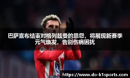 巴萨宣布结束对格列兹曼的恩怨，将展现新赛季元气焕发，告别伤病困扰