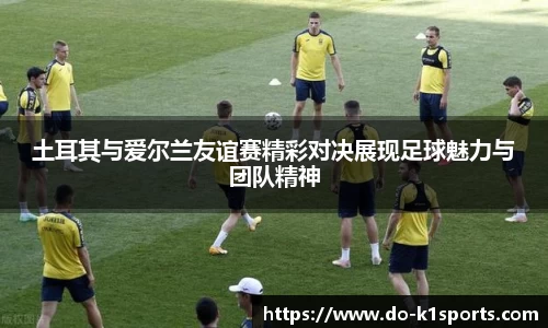 土耳其与爱尔兰友谊赛精彩对决展现足球魅力与团队精神